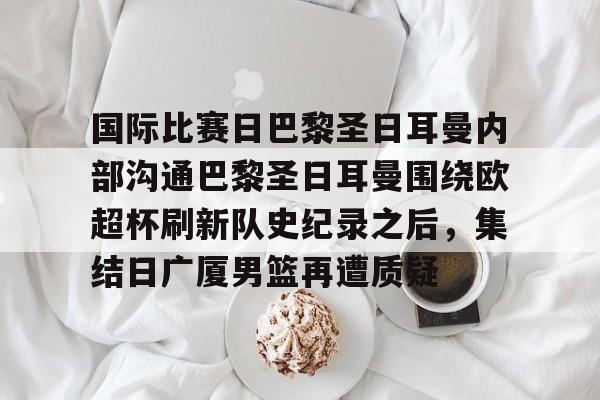 开云平台-国际比赛日巴黎圣日耳曼内部沟通巴黎圣日耳曼围绕欧超杯刷新队史纪录之后，集结日广厦男篮再遭质疑 